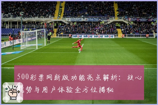 500彩票网新版功能亮点解析：核心优势与用户体验全方位揭秘