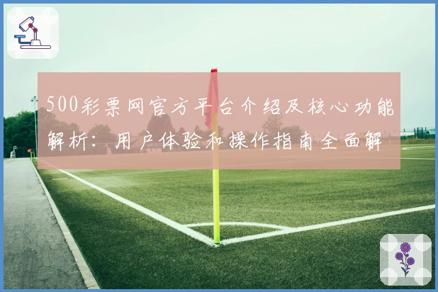 500彩票网官方平台介绍及核心功能解析:用户体验和操作指南全面解读