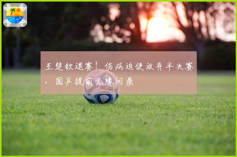 王楚钦退赛！伤病迫使放弃半决赛，国乒提前无缘问鼎