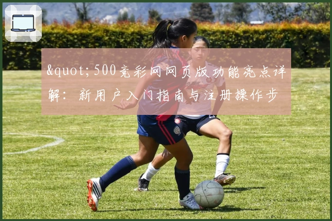 "500竞彩网网页版功能亮点详解:新用户入门指南与注册操作步骤说明"