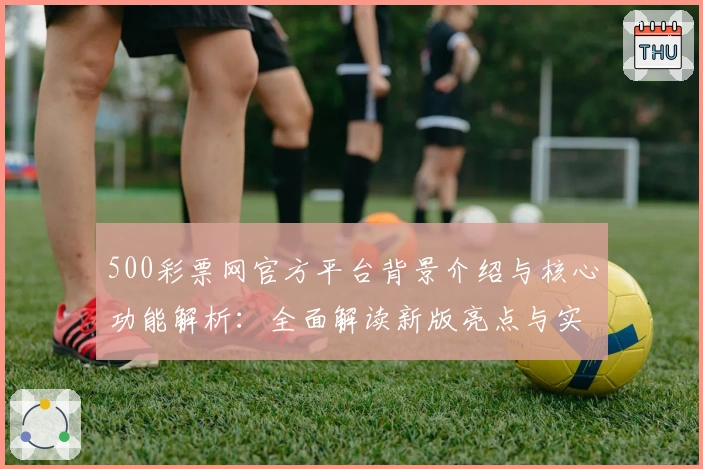 500彩票网官方平台背景介绍与核心功能解析：全面解读新版亮点与实用技巧