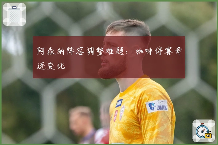 阿森纳阵容调整难题，咖啡停赛牵连变化