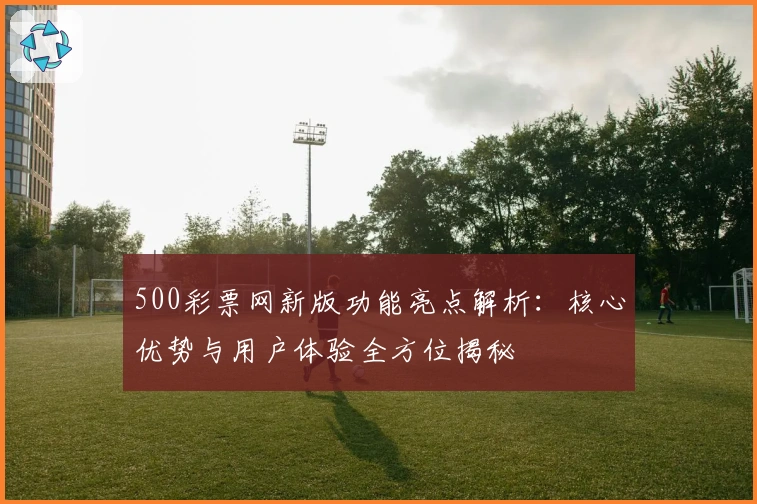 500彩票网新版功能亮点解析：核心优势与用户体验全方位揭秘