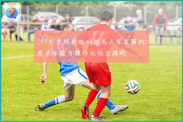 500彩票网新版功能亮点深度解析：用户体验与操作优化全揭晓