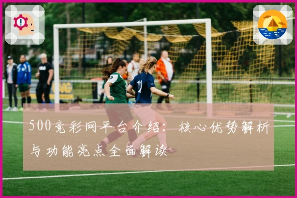 500竞彩网平台介绍:核心优势解析与功能亮点全面解读