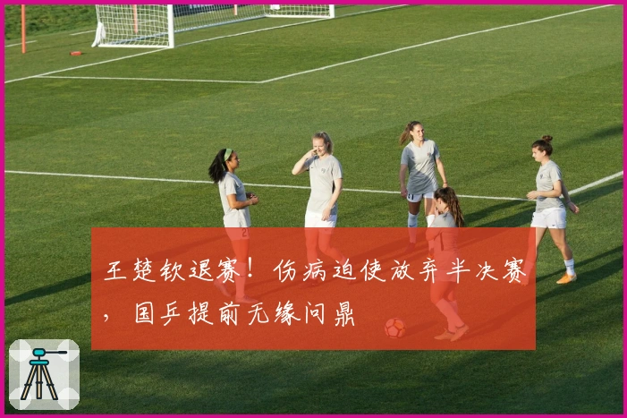 王楚钦退赛！伤病迫使放弃半决赛，国乒提前无缘问鼎