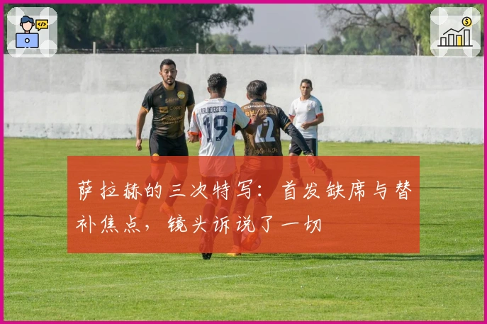 萨拉赫的三次特写：首发缺席与替补焦点，镜头诉说了一切