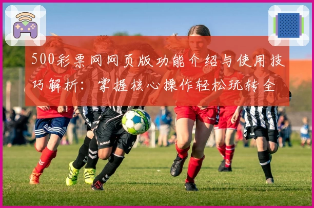 500彩票网网页版功能介绍与使用技巧解析：掌握核心操作轻松玩转全新平台