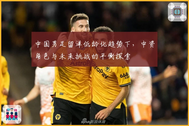中国男足留洋低龄化趋势下，中资角色与未来挑战的平衡探索