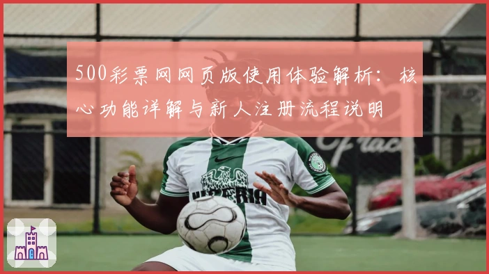 500彩票网网页版使用体验解析：核心功能详解与新人注册流程说明