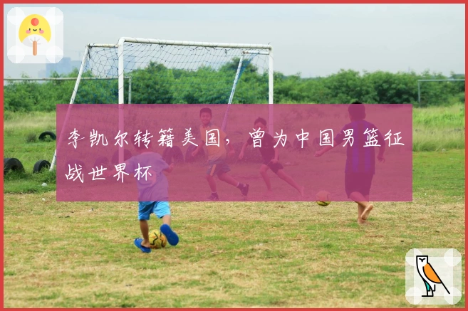 李凯尔转籍美国，曾为中国男篮征战世界杯
