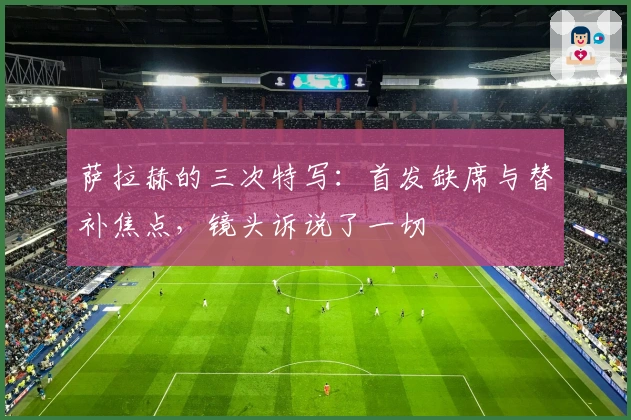 萨拉赫的三次特写：首发缺席与替补焦点，镜头诉说了一切