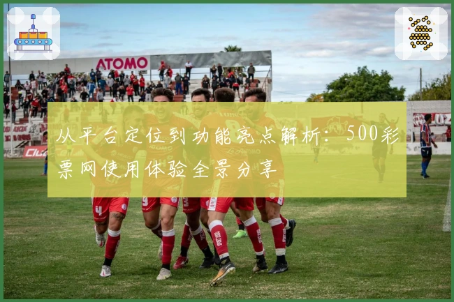 从平台定位到功能亮点解析:500彩票网使用体验全景分享